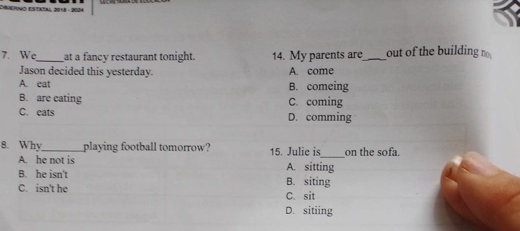 OBIERNo Estatal 2018 - 2024
7. We_ at a fancy restaurant tonight. 14. My parents are_ out of the building no
Jason decided this yesterday. A. come
A. eat
B. comeing
B. are eating C. coming
C. eats
D. comming
8. Why_ playing football tomorrow? 15. Julie is_ on the sofa.
A. he not is
B. he isn't
A. sitting
C. isn't he
B. siting
C. sit
D. sitiing