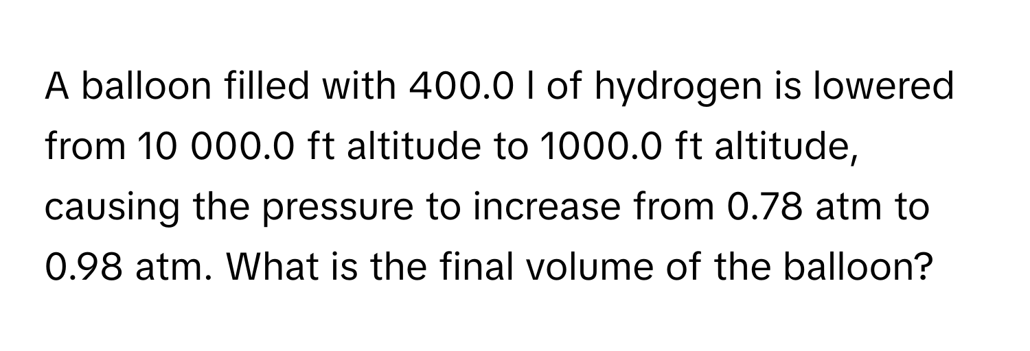 A balloon filled with 400.0 l of hydrogen is lowered from 10 000.0 ft altitude to 1000.0 ft altitude, causing the pressure to increase from 0.78 atm to 0.98 atm. What is the final volume of the balloon?