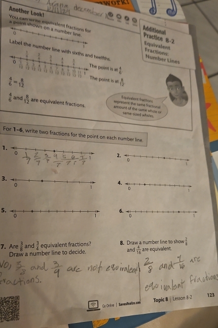 Another Look!
a point shown on a number line.
o
Additional Practice 8-2
You can write equivalent fractions for Equivalent Fractions:
Label the number linfths.
Number Lines
int is at
 4/6 .
 4/6 = 8/12  int is at  8/12 
represent the same fractional Equivalent fractions
 4/6  and  8/12  are equivalent fractions. amourt of the same whole or same-sized wholes
For 1-6, write two fractions for the point on each number line.
1.
3.
 
5.
 
7. Are  3/8  and  3/4  equivalent fractions? 8. Draw a number line to show  2/8 
Draw a number line to decide. and  4/16  are equivalent.
Go Orline | SawvasRealie.com Topic 8 Lesson 8-2 123