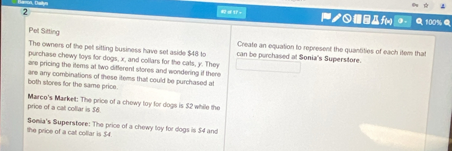 Barron, Dailyn #2 al 17 - ノ○@f(x)
2 100%Q
0. a
Pet Sitting Create an equation to represent the quantities of each item that
The owners of the pet sitting business have set aside $48 to can be purchased at Sonia's Superstore.
purchase chewy toys for dogs, x, and collars for the cats, y. They
are pricing the items at two different stores and wondering if there
are any combinations of these items that could be purchased at
both stores for the same price.
Marco's Market: The price of a chewy toy for dogs is $2 while the
price of a cat collar is $6.
Sonia's Superstore: The price of a chewy toy for dogs is $4 and
the price of a cat collar is $4.