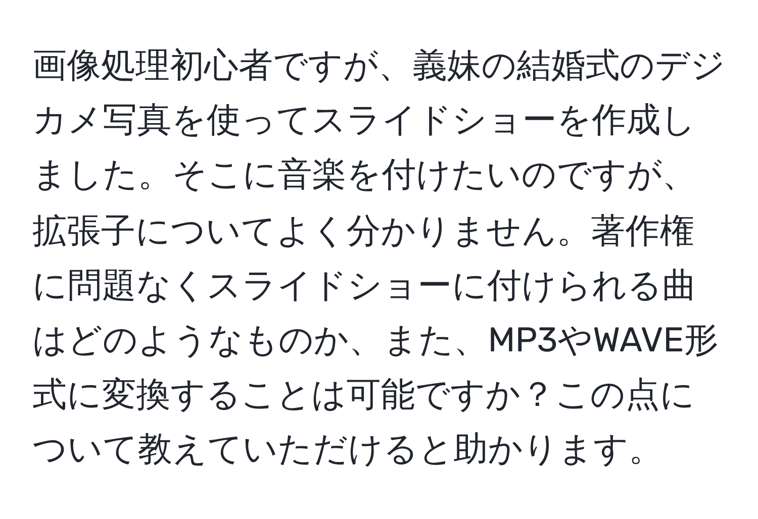 画像処理初心者ですが、義妹の結婚式のデジカメ写真を使ってスライドショーを作成しました。そこに音楽を付けたいのですが、拡張子についてよく分かりません。著作権に問題なくスライドショーに付けられる曲はどのようなものか、また、MP3やWAVE形式に変換することは可能ですか？この点について教えていただけると助かります。