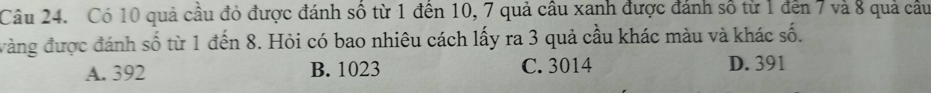 Có 10 quả cầu đỏ được đánh số từ 1 đến 10, 7 quả câu xanh được đánh số từ 1 đến 7 và 8 quả cầu
vàng được đánh số từ 1 đến 8. Hỏi có bao nhiêu cách lấy ra 3 quả cầu khác màu và khác số.
A. 392 B. 1023 C. 3014
D. 391