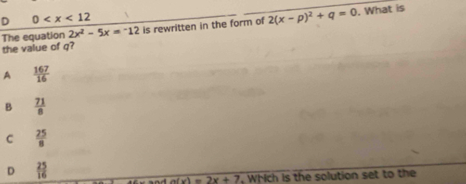 0
2x^2-5x=^-12 is rewritten in the form of 2(x-p)^2+q=0. What is
The equation the value of q?
A  167/16 
B  71/8 
C  25/8 
D  25/16 
sad a(x)=2x+7 , Which is the solution set to the