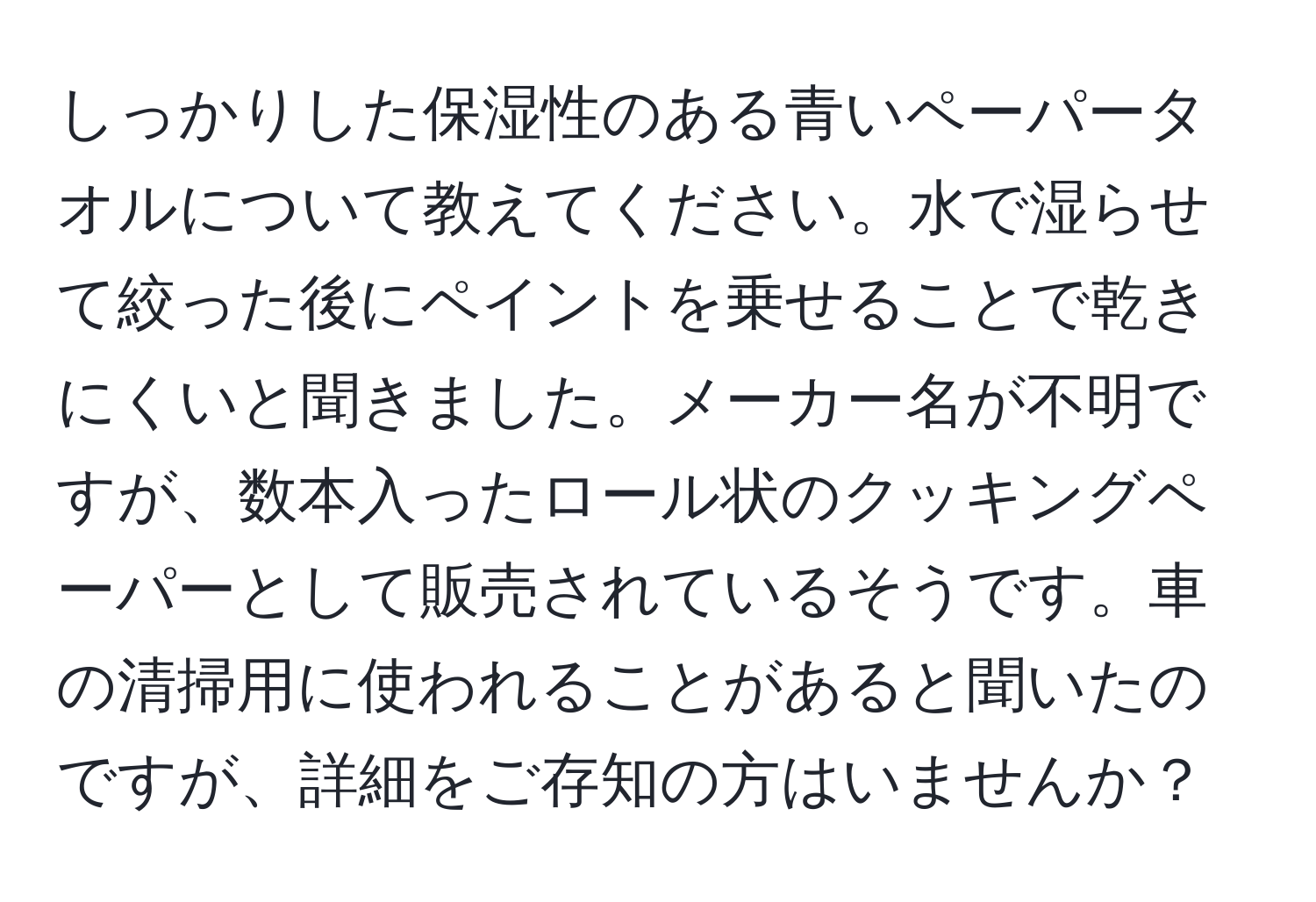 しっかりした保湿性のある青いペーパータオルについて教えてください。水で湿らせて絞った後にペイントを乗せることで乾きにくいと聞きました。メーカー名が不明ですが、数本入ったロール状のクッキングペーパーとして販売されているそうです。車の清掃用に使われることがあると聞いたのですが、詳細をご存知の方はいませんか？