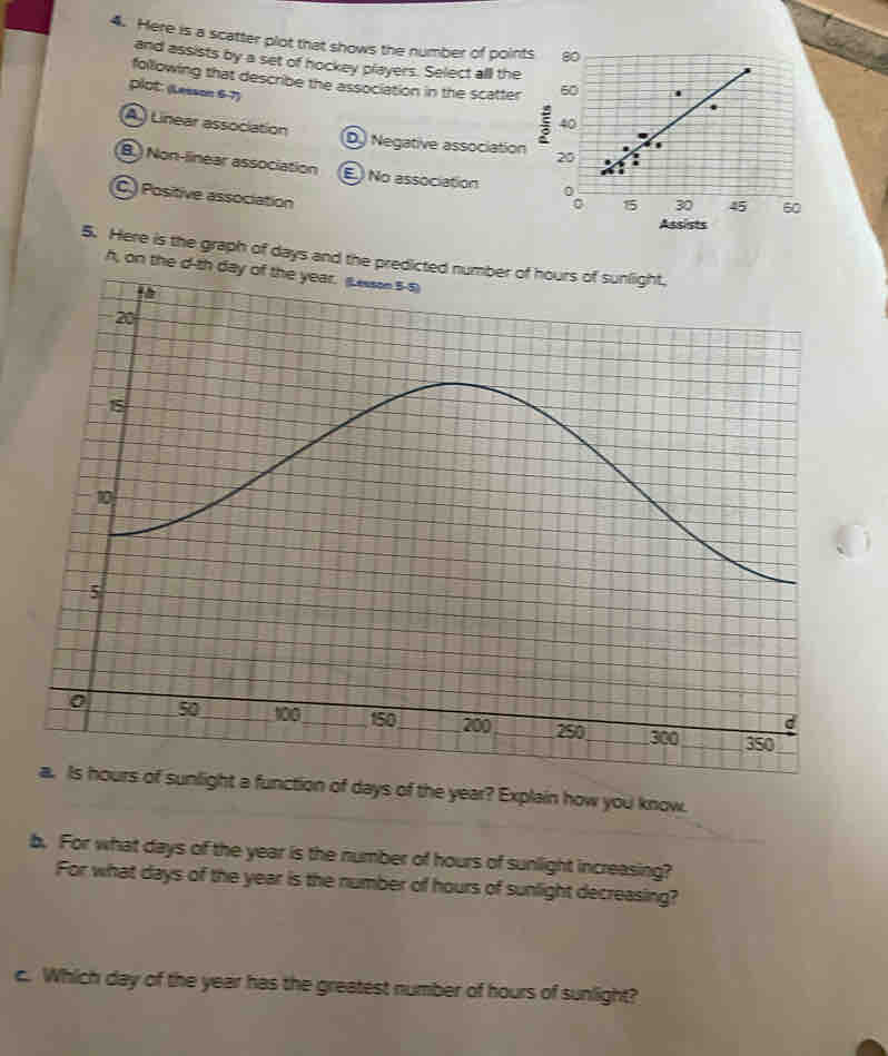Here is a scatter plot that shows the number of points 
and assists by a set of hockey players. Select all the
following that describe the association in the scatter 
plot: (Lesson 6-7)
(A.) Linear association D Negative association
B.) Non-linear association E No association 45 60
C.) Positive association
Assists
5. Here is the graph of days and the predic
h, on the d-th 
ht a function of days of the year? Explain how you know.
b. For what days of the year is the number of hours of sunlight increasing?
For what days of the year is the number of hours of sunlight decreasing?
c. Which day of the year has the greatest number of hours of sunlight?