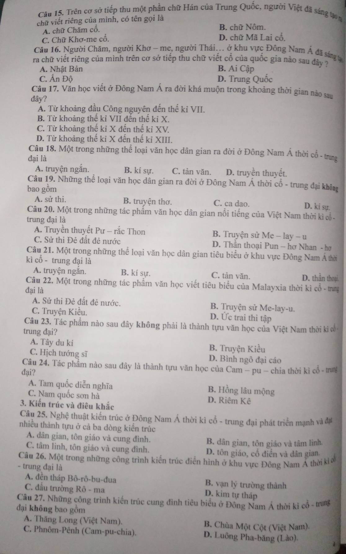 Trên cơ sở tiếp thu một phần chữ Hán của Trung Quốc, người Việt đã sáng tạon
chữ viết riêng của mình, có tên gọi là
A. chữ Chăm cổ.
B. chữ Nôm.
C. Chữ Khơ-me cổ. D. chữ Mã Lai cổ.
Câu 16. Người Chăm, người Khơ - me, người Thái... ở khu vực Đông Nam Á đã sáng t
ra chữ viết riêng của mình trên cơ sở tiếp thu chữ viết cổ của quốc gia nào sau đây ?
A. Nhật Bản B. Ai Cập
C. Ấn Độ D. Trung Quốc
Câu 17. Văn học viết ở Đông Nam Á ra đời khá muộn trong khoảng thời gian nào sau
đây?
A. Từ khoảng đầu Công nguyên đến thế kỉ VII.
B. Từ khoảng thế kỉ VII đến thế kỉ X.
C. Từ khoảng thế kỉ X đến thế kỉ XV.
D. Từ khoảng thế kỉ X đến thế kỉ XIII.
Câu 18. Một trong những thể loại văn học dân gian ra đời ở Đông Nam Á thời cổ - trung
đại là
A. truyện ngắn. B. kí sự. C. tản văn. D. truyền thuyết.
Câu 19. Những thể loại văn học dân gian ra đời ở Đông Nam Á thời cổ - trung đại khôn
bao gồm
A. sử thi. B. truyện thơ. C. ca dao.
D. kí sự.
Câu 20. Một trong những tác phẩm văn học dân gian nổi tiếng của Việt Nam thời kì  -
trung đại là
A. Truyền thuyết Pư - rắc Thon B. Truyện sử Me - lay - u
C. Sử thi Đẻ đất đẻ nước D. Thần thoại Pun - hơ Nhan - hơ
Câu 21. Một trong những thể loại văn học dân gian tiêu biểu ở khu vực Đông Nam Á thời
kì cổ - trung đại là
A. truyện ngắn. B. kí sự. D. thần thoại
C. tản văn.
Câu 22. Một trong những tác phẩm văn học viết tiêu biểu của Malayxia thời kì cổ - trung
đại là
A. Sử thi Đẻ đất đẻ nước. B. Truyện sử Me-lay-u.
C. Truyện Kiều.
D. Ức trai thi tập
Câu 23. Tác phẩm nào sau đây không phải là thành tựu văn học của Việt Nam thời kì ổ
trung đại?
A. Tây du kí B. Truyện Kiều
C. Hịch tướng sĩ D. Bình ngô đại cáo
Câu 24. Tác phẩm nào sau đây là thành tựu văn học của Cam - pu - chia thời kì cổ - trung
đại?
A. Tam quốc diễn nghĩa B. Hồng lâu mộng
C. Nam quốc sơn hà D. Riêm Kê
3. Kiến trúc và điêu khắc
Câu 25. Nghệ thuật kiến trúc ở Đông Nam Á thời kì cổ - trung đại phát triển mạnh và đạt
nhiều thành tựu ở cả ba dòng kiến trúc
A. dân gian, tôn giáo và cung đình.
B. dân gian, tôn giáo và tâm lình.
C. tâm linh, tôn giáo và cung đình. D. tôn giáo, cổ điển và dân gian.
Câu 26. Một trong những công trình kiến trúc điển hình ở khu vực Đông Nam Á thời kì a
- trung đại là
A. đền tháp Bô-rô-bu-đua B. vạn lý trường thành
C. đấu trường Rô - ma
D. kim tự tháp
Câu 27. Những công trình kiến trúc cung đình tiêu biểu ở Đông Nam Á thời kì cổ - trung
đại không bao gồm
A. Thăng Long (Việt Nam). B. Chùa Một Cột (Việt Nam)
C. Phnôm-Pênh (Cam-pu-chia). D. Luông Pha-băng (Lào).