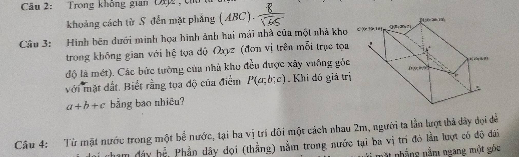 Trong không gian Oxy2 , cho 
khoảng cách từ S đến mặt phẳng (ABC). 
Câu 3: Hình bên dưới minh họa hình ảnh hai mái nhà của một nhà kho
trong không gian với hệ tọa độ Oxyz (đơn vị trên mỗi trục tọa
độ là mét). Các bức tường của nhà kho đều được xây vuông góc
với mặt đất. Biết rằng tọa độ của điểm P(a;b;c). Khi đó giá trị
a+b+c bằng bao nhiêu?
Câu 4: Từ mặt nước trong một bể nước, tại ba vị trí đôi một cách nhau 2m, người ta lần lượt thả dây dọi đề
Li chạm đáy bể. Phần dây dọi (thẳng) nằm trong nước tại ba vị trí đó lần lượt có độ dài
mặt phẳng nằm ngang một góc