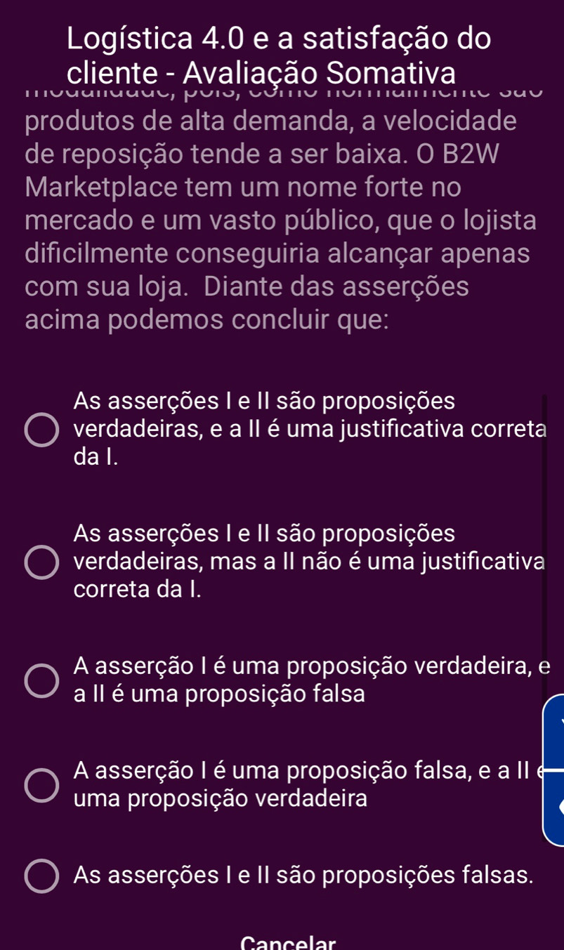 Logística 4.0 e a satisfação do
cliente - Avaliação Somativa
produtos de alta demanda, a velocidade
de reposição tende a ser baixa. O B2W
Marketplace tem um nome forte no
mercado e um vasto público, que o lojista
dificilmente conseguiria alcançar apenas
com sua loja. Diante das asserções
acima podemos concluir que:
As asserções I e II são proposições
verdadeiras, e a II é uma justificativa correta
da I.
As asserções I e II são proposições
verdadeiras, mas a II não é uma justificativa
correta da I.
A asserção I é uma proposição verdadeira, e
a II é uma proposição falsa
A asserção I é uma proposição falsa, e a II
uma proposição verdadeira
As asserções I e II são proposições falsas.
Cancelar