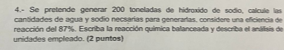 4.- Se pretende generar 200 toneladas de hidroxido de sodío, calcule las 
cantidades de agua y sodío necsarias para generarlas, considere una eficiencia de 
reacción del 87%. Escriba la reacción quimica balanceada y describa el análisis de 
unidades empleado. (2 puntos)