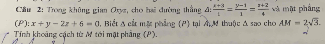 Trong không gian Oxyz, cho hai đường thắng △ : (x+3)/1 = (y-1)/1 = (z+2)/4  và mặt phẳng 
(P): x+y-2z+6=0. Biết △ cắt mặt phẳng (P) tại Ả M thuộc Δ sao cho AM=2sqrt(3). 
Tính khoảng cách từ M tới mặt phẳng (P).