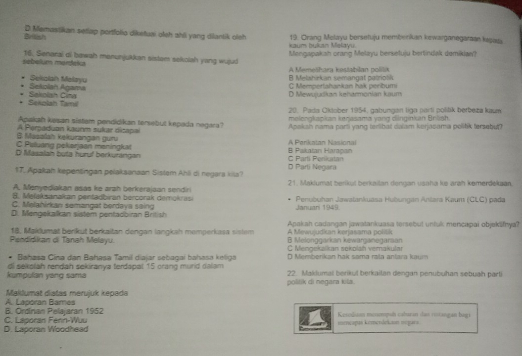 D Memastikan seliap portfolio diketuai oleh ahli yang dilantik oleh
British 19. Orang Melayu bersetuju memberkan kewarganegaraan kepads
kaum bukan Melayu.
16. Senarai di bawah menunjukkan sistem sekolah yang wujud Mengapakah orang Melayu berseluju bertindak demikian?
sebełum merdeka
A Memeliħara kestabilan polilik
Seiolah Melayu
B Melahirkan semangat patriolik
Sekolah Agama
C Mempertahankan hak penbumi
Sekolsh Čina D Mewujudkan keharmonian kaum
Sekolah Tamil
20. Pada Oktober 1954, gabungan liga parti politik berbeza kaum
Apakkah kasan sistem pendidikan tersebut kepada negara? melengkapkan kerjasama yang dilnginkan Brtish.
A Perpaduan kaunm sukar dicapai Apakah nama parti yang terlibat dalam kerjasama politik tersebut?
B Masalah kekurangan guru A Perikatan Nasional
C Peluang pekerjaan meningkat B Pakatan Harapan
Di Masallah buta huruf berkurangan C Partí Perikatan
D Parli Negara
17. Apakah kepentingan pelaksanaan Sistem Ahli di negara kita?
21. Maklumat berikut berkailan dengan usaha ke arah kemerdekan.
A. Menyediakan asas ke arah berkerajaan sendiri
B. Melaksanakan pentadbiran bercorak demokrasi Penubuhan Jawatankuasa Hubungan Aniara Kaum (CLC) pada
C. Melahirkan semangat berdaya saing Januari 1949
D. Mengekalkan sistem pentadbiran British
Apakah cadangan jawatankuasa tersebut untuk mencapai objeklifnya?
18, Maklumat berikut berkaitan dengan langkah memperkasa sistem  A Mewujudkan kerjasama politik
Pendidikan di Tanah Melayu. B Melonggarkan kewarganegaraan
C Mengekaïkan sekolah vemakular
Bahasa Cina dan Bahasa Tamil diajar sebagai bahasa keliga D Memberikan hak sama rata antara kaum
di sekolah rendah sekiranya terdapal 15 orang murid dalam
kumpulan yang sama 22. Maklumal berikul berkaitan dengan penubuhan sebuah parti
politik di negara kila.
Maklumat díatas merujuk kepada
A. Laporan Bames
B. Ordinan Pelajaran 1952 Kesediaan menempuh cabaran dan ristangan bagi
C. Laporan Fenn-Wuu mmčapai kemerdekson negara
D. Laporan Woodhead
C