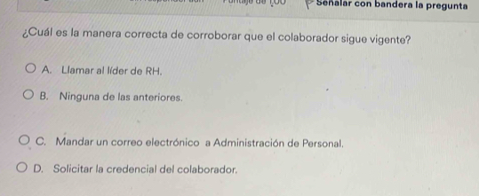 Señalar con bandera la pregunta
¿Cuál es la manera correcta de corroborar que el colaborador sigue vigente?
A. Llamar al líder de RH.
B. Ninguna de las anteriores.
C. Mandar un correo electrónico a Administración de Personal.
D. Solicitar la credencial del colaborador.