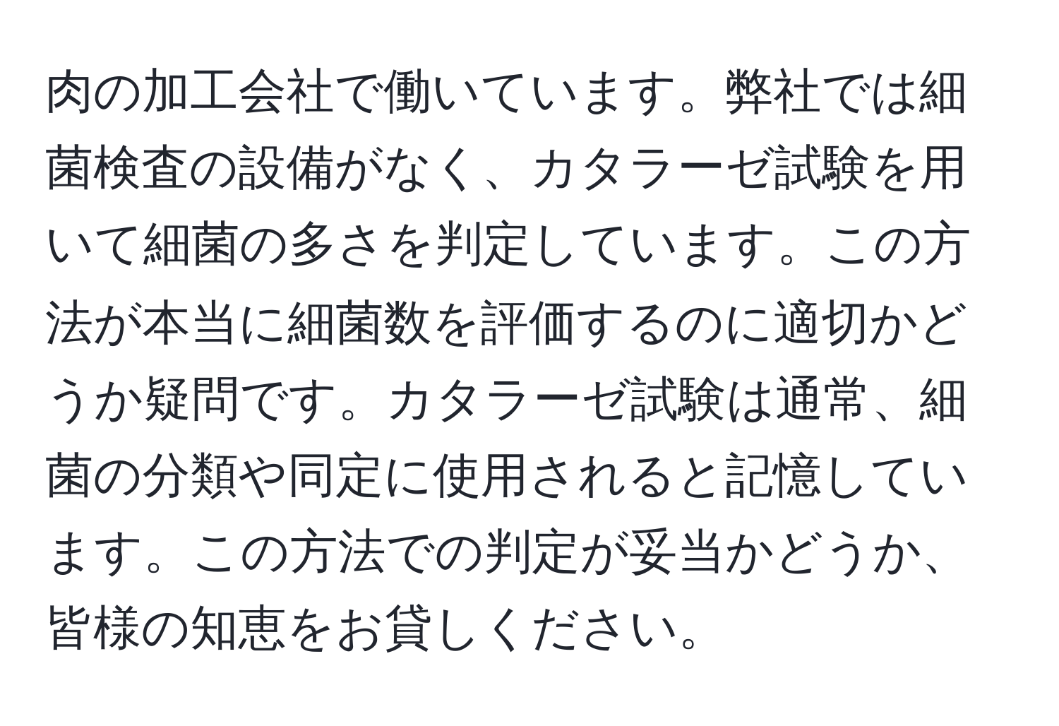 肉の加工会社で働いています。弊社では細菌検査の設備がなく、カタラーゼ試験を用いて細菌の多さを判定しています。この方法が本当に細菌数を評価するのに適切かどうか疑問です。カタラーゼ試験は通常、細菌の分類や同定に使用されると記憶しています。この方法での判定が妥当かどうか、皆様の知恵をお貸しください。