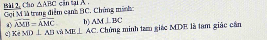 Cho △ ABC cân tại A. 
Gọi M là trung điểm cạnh BC. Chứng minh: 
a) widehat AMB=widehat AMC. b) AM⊥ BC
c) Kẻ MD⊥ AB và ME⊥ AC. Chứng minh tam giác MDE là tam giác cân