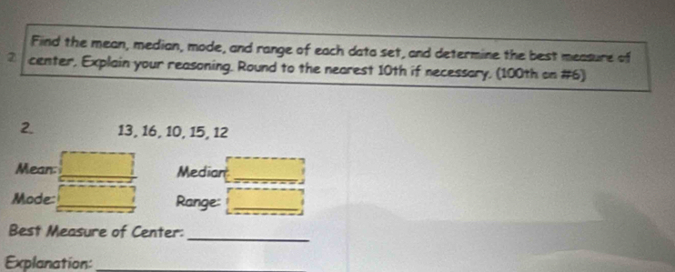 Find the mean, median, mode, and range of each data set, and determine the best measure of 
2 center, Explain your reasoning. Round to the nearest 10th if necessary, (100th on #6) 
2. 13, 16, 10, 15, 12
Mean: Median 
_ 
Mode: Range:_ 
_ 
Best Measure of Center: 
Explanation:_