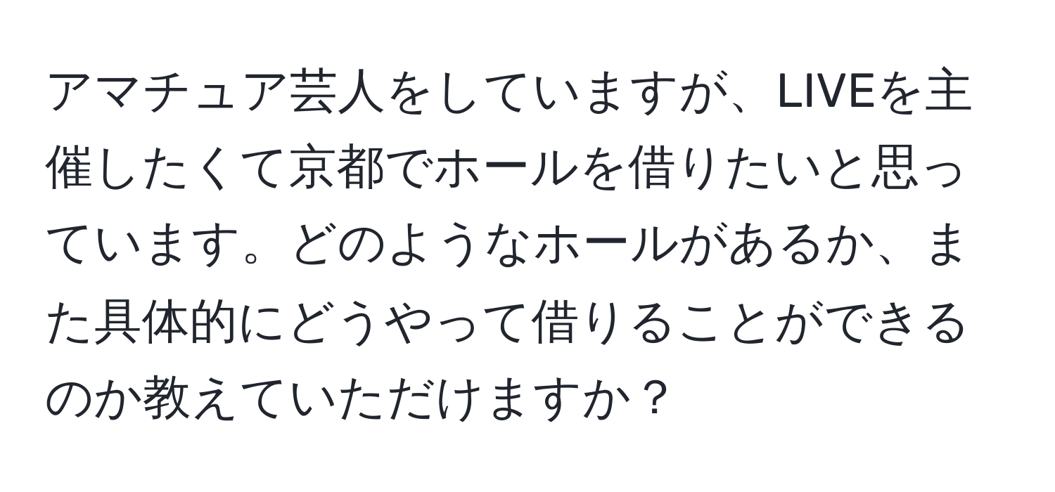 アマチュア芸人をしていますが、LIVEを主催したくて京都でホールを借りたいと思っています。どのようなホールがあるか、また具体的にどうやって借りることができるのか教えていただけますか？