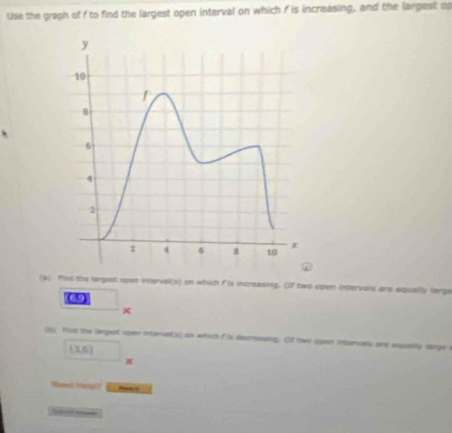 Use the graph of f to find the largest open interval on which f is increasing, and the largest o 
(e) Fied the largest open interval(s) on which f is increasing. (If two open intervals are equally large 
69 
(b Pind the largest open intervalls) on which f is decrassing. (If two open interuals are equally lange e
(3,6)

Tted 3 alf