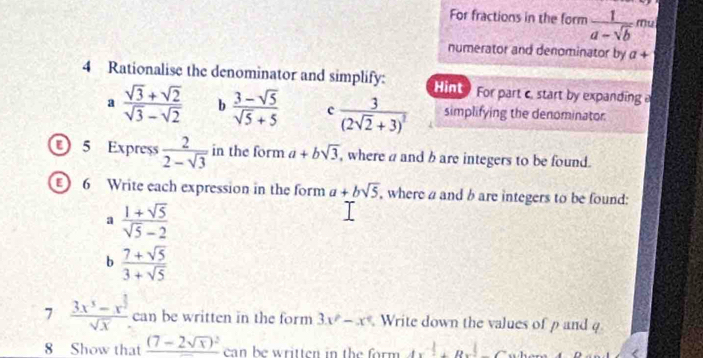 For fractions in the form  1/a-sqrt(b)  Mu 
numerator and denominator by a+
4 Rationalise the denominator and simplify: Hint For part c. start by expanding a 
a  (sqrt(3)+sqrt(2))/sqrt(3)-sqrt(2)  b  (3-sqrt(5))/sqrt(5)+5  c frac 3(2sqrt(2)+3)^2 simplifying the denominator 
5 Express  2/2-sqrt(3)  in the form a+bsqrt(3) , where a and b are integers to be found. 
6 Write each expression in the form a+bsqrt(5) , where a and b are integers to be found: 
a  (1+sqrt(5))/sqrt(5)-2 
b  (7+sqrt(5))/3+sqrt(5) 
7 frac 3x^5-x^(frac 1)2sqrt(x) can be written in the form 3x^2-x^4 Write down the values of p and q
8 Show that _ (7-2sqrt(x))^2 can be written in the form 4x^4+8x^2