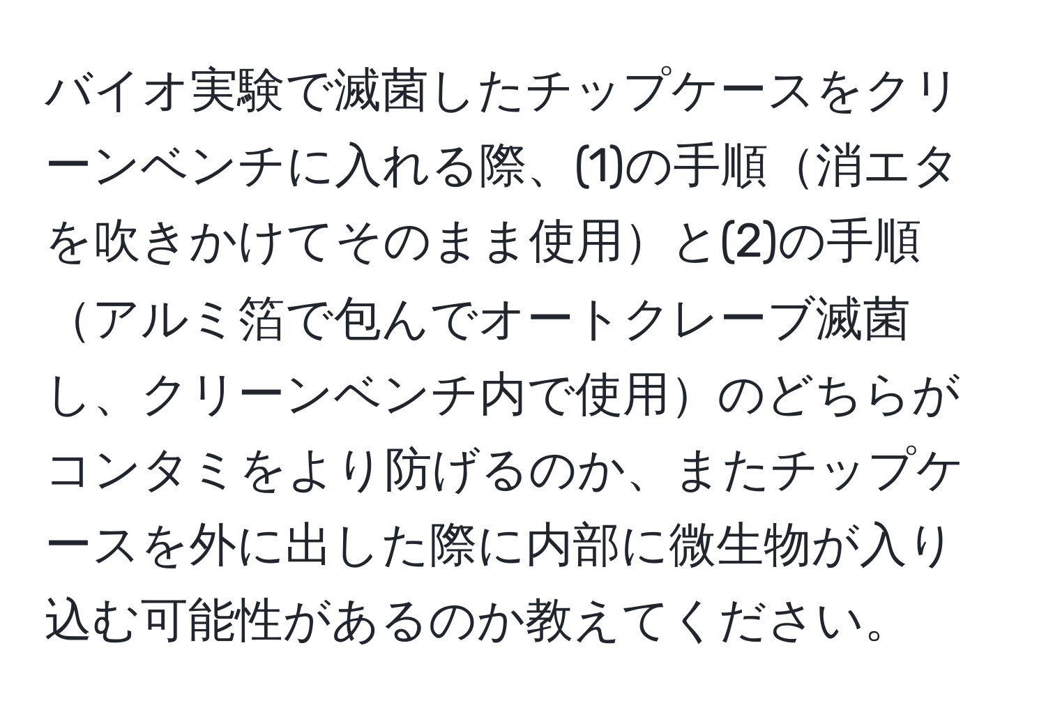 バイオ実験で滅菌したチップケースをクリーンベンチに入れる際、(1)の手順消エタを吹きかけてそのまま使用と(2)の手順アルミ箔で包んでオートクレーブ滅菌し、クリーンベンチ内で使用のどちらがコンタミをより防げるのか、またチップケースを外に出した際に内部に微生物が入り込む可能性があるのか教えてください。