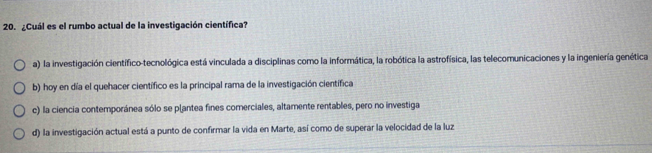 ¿Cuál es el rumbo actual de la investigación científica?
a) la investigación científico-tecnológica está vinculada a disciplinas como la informática, la robótica la astrofísica, las telecomunicaciones y la ingeniería genética
b) hoy en día el quehacer científico es la principal rama de la investigación científica
c) la ciencia contemporánea sólo se plantea fines comerciales, altamente rentables, pero no investiga
d) la investigación actual está a punto de confirmar la vida en Marte, así como de superar la velocidad de la luz