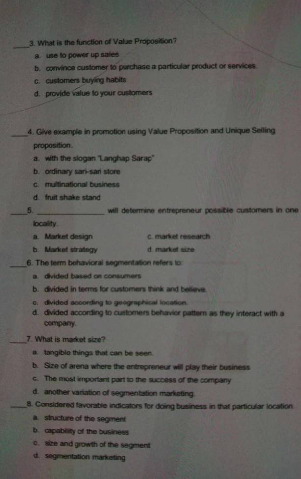 What is the function of Value Proposition?
a. use to power up sales
b. convince customer to purchase a particular product or services.
c. customers buying habits
d. provide value to your customers
_
4. Give example in promotion using Value Proposition and Unique Selling
proposition .
a. with the slogan ''Langhap Sarap''
b. ordinary sari-sari store
c. multinational business
d. fruit shake stand
_5. _will determine entrepreneur possible customers in one
locality.
a. Market design c. market research
b. Market strategy d. market size
_
6. The term behavioral segmentation refers to
a. divided based on consumers
b. divided in terms for customers think and believe.
c, divided according to geographical location.
d. divided according to customers behavior pattern as they interact with a
company.
_7. What is market size?
a. tangible things that can be seen.
b. Size of arena where the entrepreneur will play their business
c. The most important part to the success of the company
d. another variation of segmentation marketing.
_8. Considered favorable indicators for doing business in that particular location
a. structure of the segment
b. capability of the business
c. size and growth of the segment
d. segmentation marketing
