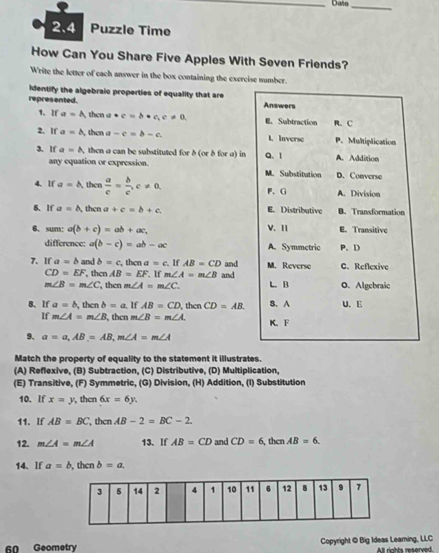 Dato_
2.4 Puzzle Time
How Can You Share Five Apples With Seven Friends?
Write the letter of each answer in the box containing the excrcise number.
dentify the algebraic properties of equality that are
represented. Answers
1、If a=△ then a · c=b· c,c!= 0. E. Subtraction R. C
2、 If a=△ then a -c=b-c. 1、 Inverse P. Multiplication
3、 If a=b, then a can be substituted for δ (or δ for a) in Q、1 A. Addition
any equation or expression.
M. Substitution D. Converse
4、If a=b then  a/c = b/c ,c!= 0, F、G A. Division
5、 If a=b then a+c=b+c, E. Distributive B. Transformation
6. sum: a(b+c)=ab+ac, V、 H E. Transitive
difference: a(b-c)=ab-ac A. Symmetric P、 D
7、If a=b and b=c , then a=c. If AB=CD and M. Reverse C. Reflexive
CD=EF, , then AB=EF. If m∠ A=m∠ B and
m∠ B=m∠ C then m∠ A=m∠ C. L. B O. Algebraic
8. If a=b,t n cnb=a. If AB=CD , then CD=AB. S. A U、E
If m∠ A=m∠ B , then m∠ B=m∠ A.
K、 F
9. a=a,AB=AB,m∠ A=m∠ A
Match the property of equality to the statement it illustrates.
(A) Reflexive, (B) Subtraction, (C) Distributive, (D) Multiplication,
(E) Transitive, (F) Symmetric, (G) Division, (H) Addition, (I) Substitution
10. If x=y ,then 6x=6y.
11. If AB=BC , then AB-2=BC-2.
12. m∠ A=m∠ A 13、 If AB=CD and CD=6 ,then AB=6.
14、 If a=b , then b=a.
60 Geometry Copyright @ Big Ideas Learning, LLC
All rights reserved.