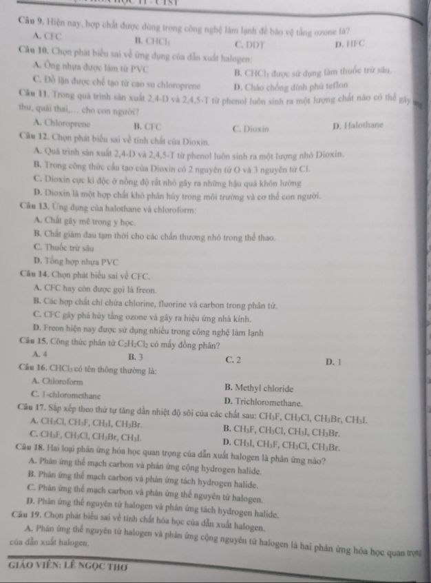 Hiện nay, hợp chất được dùng trong công nghệ làm lạnh đề báo vệ tằng ozone là?
A. CFC B. CHCl: C. DDT D. HFC
Câu 10. Chọn phát biểu sai về ứng dụng của dẫn xuất halogen:
A. Ông nhựa được làm từ PVC
B. CHCh được sử dụng làm thuốc trữ sâu,
C. Đồ lần được chế tạo từ cao su chloroprene D. Cháo chống đính phú teflon
Câu 11. Trong quá trình săn xuất 2,4-D và 2,4,5-T từ phenol luôn sinh ra một lượng chất nào có thể gây up
thu, quải thai,... cho con người?
A. Chloroprene B. CFC C. Dioxin D. Halothane
Câu 12. Chọn phát biểu sai về tính chất của Dioxin.
A. Quá trình sản xuất 2,4-D và 2,4,5-T từ phenol luôn sinh ra một lượng nhỏ Dioxin.
B. Trong công thức cầu tạo của Dioxin có 2 nguyên tứ O và 3 nguyên từ Cl.
C. Dioxin cực kì độc ở nồng độ rất nhỏ gây ra những hậu quá khôn lường
D. Dioxin là một hợp chất khô phân húy trong môi trường và cơ thể con người.
Câu 13. Ứng dụng của halothane và chloroform:
A. Chất gây mê trong y học.
B. Chất giám đau tạm thời cho các chấn thương nhỏ trong thể thao.
C. Thuốc trừ sâu
D. Tổng hợp nhựa PVC
Câu 14. Chọn phát biểu sai về CFC.
A. CFC hay còn được gọi là freon.
B. Các hợp chất chỉ chứa chlorine, fluorine và carbon trong phân tứ.
C. CFC gây phá hủy tầng ozone và gây ra hiệu ứng nhà kính.
D. Freon hiện nay được sử dụng nhiều trong công nghệ làm lạnh
Câu 15. Công thức phân tử C_2H_2Cl_2 có mấy đồng phân?
B. 3
A. 4 C. 2 D. 1
Câu 16. CHCl₃ có tên thông thường là:
 
A. Chloroform B. Methyl chloride
C. 1-chloromethane D. Trichloromethane.
Cầu 17. Sắp xếp theo thứ tự tăng dẫn nhiệt độ sôi của các chất sau: CH₃F, CH₃Cl, CH₃Br, CH₃I.
A. CH₃Cl, CH₃F, CH _3LCH ₃Br. B. CH_1F , CH₃Cl, CH₃l, CH₃Br.
C. CH_3F CH_3Cl,CH_3Br,CH_3I CH_3I,CH_3F,CH_3Cl,CH_3E 3r
D.
Câu 18. Hai loại phân ứng hóa học quan trọng của dẫn xuất halogen là phản ứng nào?
A. Phán ứng thể mạch carbon và phản ứng cộng hydrogen halide.
B. Phản ứng thể mạch carbon và phản ứng tách hydrogen halide.
C. Phân ứng thể mạch carbon và phân ứng thế nguyên tử halogen.
D. Phân ứng thể nguyên từ halogen và phản ứng tách hydrogen halide.
Câu 19. Chọn phát biểu sai về tính chất hóa học của dẫn xuất halogen.
của dẫn xuất halogen. A. Phân ứng thể nguyên từ halogen và phân ứng cộng nguyên tứ halogen là hai phản ứng hóa học quan tợ%
giáo ViêN: lê Ngọc thơ
