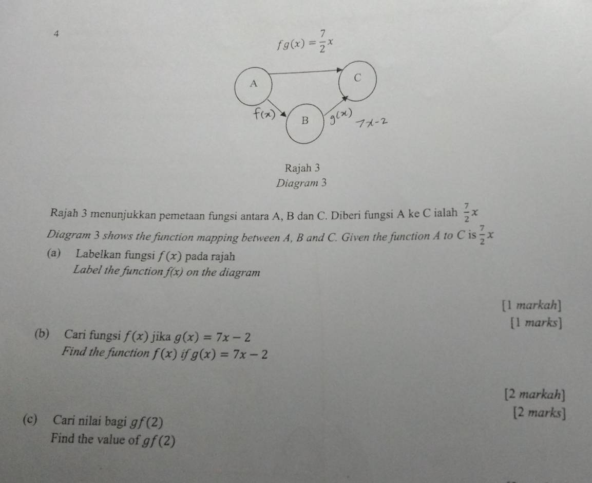 4
fg(x)= 7/2 x
A 
C 
B 
Rajah 3 
Diagram 3 
Rajah 3 menunjukkan pemetaan fungsi antara A, B dan C. Diberi fungsi A ke C ialah  7/2 x
Diagram 3 shows the function mapping between A, B and C. Given the function A to C is  7/2 x
(a) Labelkan fungsi f(x) pada rajah 
Label the function f(x) on the diagram 
[1 markah] 
[l marks] 
(b) Cari fungsi f(x) jika g(x)=7x-2
Find the function f(x) if g(x)=7x-2
[2 markah] 
(c) Cari nilai bagi g f(2)
[2 marks] 
Find the value of gf(2)