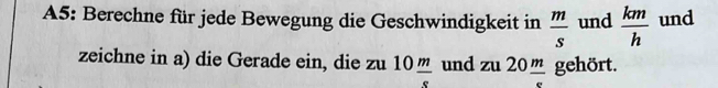 A5: Berechne für jede Bewegung die Geschwindigkeit in  m/s  und  km/h  und 
zeichne in a) die Gerade ein, die zu 10 m/s  und zu20 m/e  gehört.