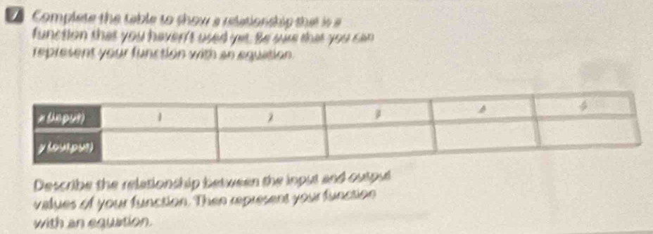 Complete the table to show a relationship that is 
function that you haven't used yet. Be wae that you can 
represent your function with an equation. 
Describe the relationship between the input and outpul 
vialues of your function. Then represent your function 
with an equation.