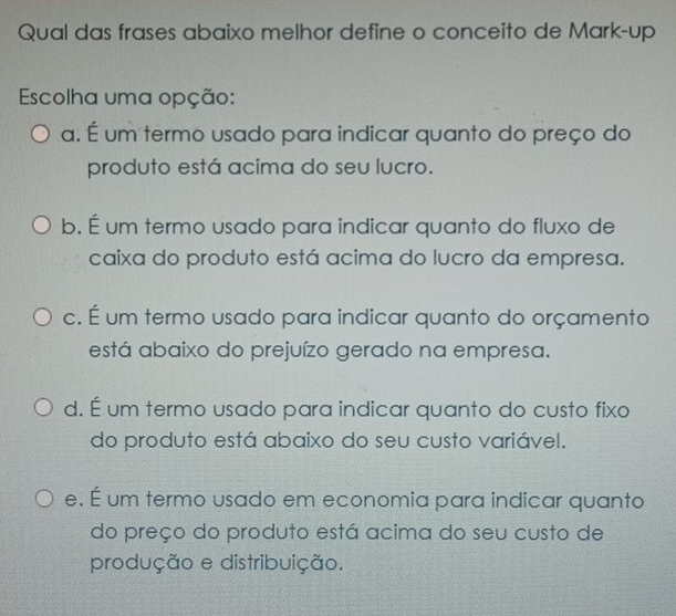 Qual das frases abaixo melhor define o conceito de Mark-up
Escolha uma opção:
a. É um termo usado para indicar quanto do preço do
produto está acima do seu lucro.
b. É um termo usado para indicar quanto do fluxo de
caixa do produto está acima do lucro da empresa.
c. É um termo usado para indicar quanto do orçamento
está abaixo do prejuízo gerado na empresa.
d. É um termo usado para indicar quanto do custo fixo
do produto está abaixo do seu custo variável.
e. É um termo usado em economia para indicar quanto
do preço do produto está acima do seu custo de
produção e distribuição.