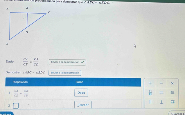 macón proporcionada para demostrar que overline △ ABCsim △ EDC.
Dado:  CA/CE = CB/CD  Enviar a la demostración 
Demostrar: △ ABC-△ EDC Enviar a la demostración 
Proposición Razón 
+ , × 
1  CA/CE = CB/CD  Dado  □ /□  = = 
⊥ overline AB
2 □ ¿Razón? 
Guardar o