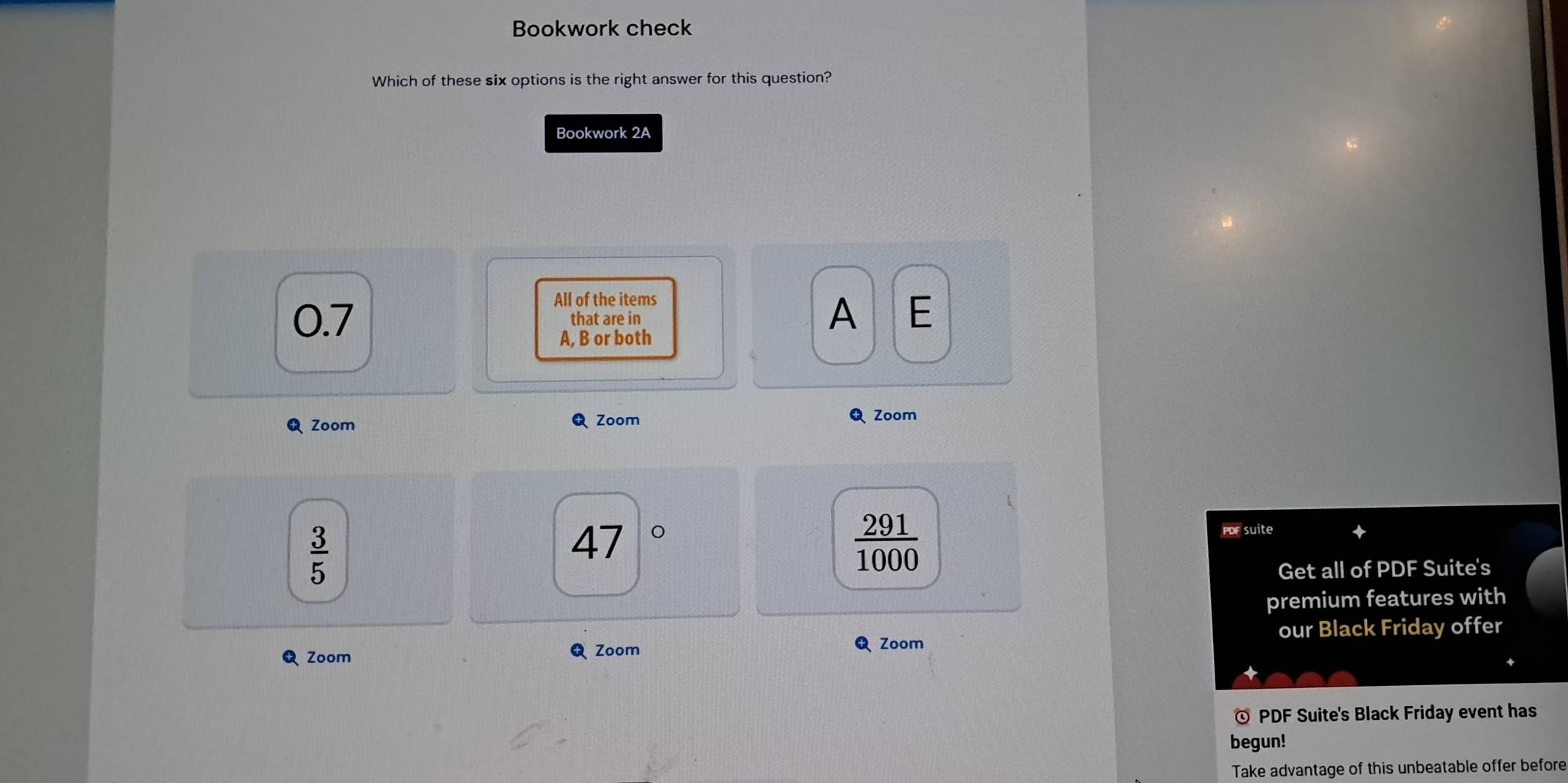 Bookwork check
Which of these six options is the right answer for this question?
Bookwork 2A
All of the items
0.7 that are in
A E
A, B or both
Zoom Zoom Zoom
 3/5 
47 。
 291/1000 
PoF suite
Get all of PDF Suite's
premium features with
our Black Friday offer
Zoom ६ Zoom
Zoom
© PDF Suite's Black Friday event has
begun!
Take advantage of this unbeatable offer before