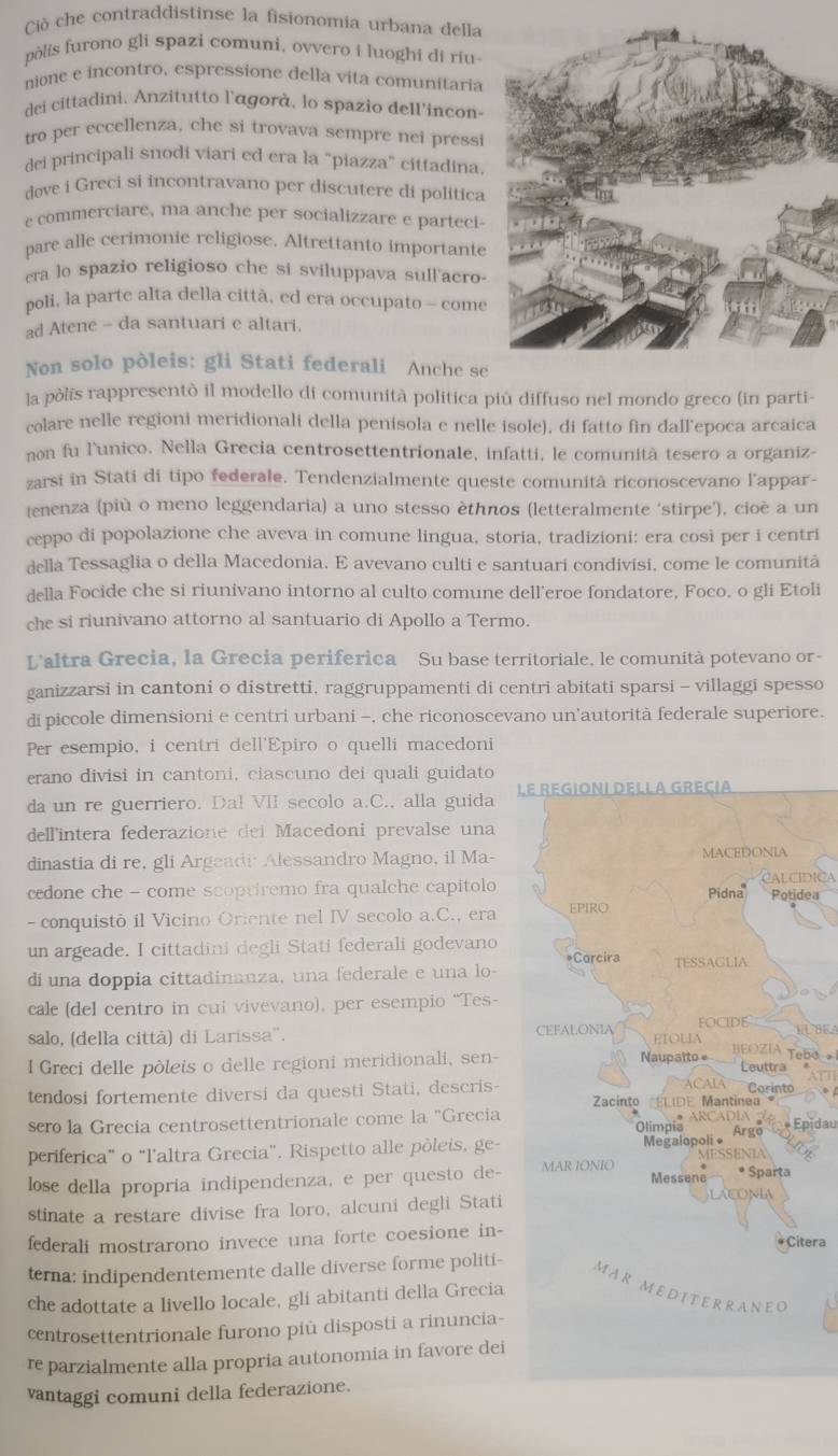 Cò che contraddistinse la fisionomia urbana della
pòlis furono gli spazi comuni, ovvero i luoghi di riu
nione e incontro, espressione della vita comunitaria
dei cittadini, Anzitutto l'āgorà, lo spazio dell'incon-
tro per eccellenza, che si trovava sempre nei pressi
dei principali snodi viari ed era la “piazza” cittadina
dove i Greci si incontravano per discutere di politica
e commerciare, ma anche per socializzare e parteci
pare alle cerimonie religiose. Altrettanto importante
era lo spazio religioso che si svíluppava sull'acro-
poli, la parte alta della città, ed era occupato - come
ad Atene - da santuari e altari.
Non solo pòleis: gli Stati federali Anche se
la pòlis rappresentò il modello di comunità politica piú diffuso nel mondo greco (in parti-
colare nelle regioni meridionali della penisola e nelle isole), di fatto fin dall’epoca arcaica
non fu l'unico. Nella Grecia centrosettentrionale, infatti, le comunità tesero a organiz-
zarsi in Stati di tipo federale. Tendenzialmente queste comunità riconoscevano l'appar-
jenenza (più o meno leggendaria) a uno stesso èthnos (letteralmente ‘stirpe’), cioè a un
ceppo di popolazione che aveva in comune lingua, storia, tradizioni: era cosi per i centri
della Tessaglia o della Macedonia. E avevano culti e santuari condivisi, come le comunitã
della Focide che si riunivano intorno al culto comune dell'eroe fondatore, Foco, o gli Etoli
che si riunivano attorno al santuario di Apollo a Termo.
L'altra Grecia, la Grecia periferica Su base territoriale, le comunità potevano or-
ganizzarsi in cantoni o distretti, raggruppamenti di centri abitati sparsi - villaggi spesso
di piccole dimensioni e centri urbani -, che riconoscevano un'autorità federale superiore.
Per esempio, i centri dell'Epiro o quelli macedoni
erano divisi in cantoni, ciascuno dei quali guidato
da un re guerriero. Dal VII secolo a.C., alla guida L
dell'intera federazione dei Macedoni prevalse una
dinastia di re, gli Argeadi Alessandro Magno, il Ma-
CALCIDICA
cedone che - come scoptiremo fra qualche capitoloea
- conquistò il Vicino Oriente nel IV secolo a.C., era
un argeade. I cittadini degli Stati federali godevano
di una doppia cittadinanza, una federale e una lo-
cale (del centro in cui vivevano), per esempio “Tes-
 
salo, (della città) di Larissa''. SUBEA
BEOZÍA Tebo 1
I Greci delle pòleis o delle regioni meridionali, sen-
tendosi fortemente diversi da questi Stati, descris- 
sero la Grecia centrosettentrionale come la "Grecia
+ Épidau
periferica" o “l’altra Grecia”. Rispetto alle pòleis, ge-
lose della propria indipendenza, e per questo de-
stinate a restare divise fra loro, alcuni degli Stati
federali mostrarono invece una forte coesione in-
tera
terna: indipendentemente dalle diverse forme politi-
che adottate a livello locale, gli abitanti della Grecia
centrosettentrionale furono più disposti a rinuncia-
re parzialmente alla propria autonomia in favore dei
vantaggi comuni della federazione.