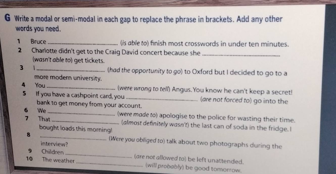 Write a modal or semi-modal in each gap to replace the phrase in brackets. Add any other 
words you need. 
1 Bruce _(is able to) finish most crosswords in under ten minutes. 
2 Charlotte didn't get to the Craig David concert because she_ 
(wasn't able to) get tickets. 
3 1_ 
(had the opportunity to go) to Oxford but I decided to go to a 
more modern university. 
4 You _(were wrong to tell) Angus.You know he can't keep a secret! 
5 If you have a cashpoint card, you_ (are not forced to) go into the 
bank to get money from your account. 
6 We __(were made to) apologise to the police for wasting their time. 
7 That (almost definitely wasn’t) the last can of soda in the fridge. I 
bought loads this morning! 
8 _(Were you obliged to) talk about two photographs during the 
interview? 
9 Children _(are not allowed to) be left unattended. 
10 The weather _(will probably) be good tomorrow.