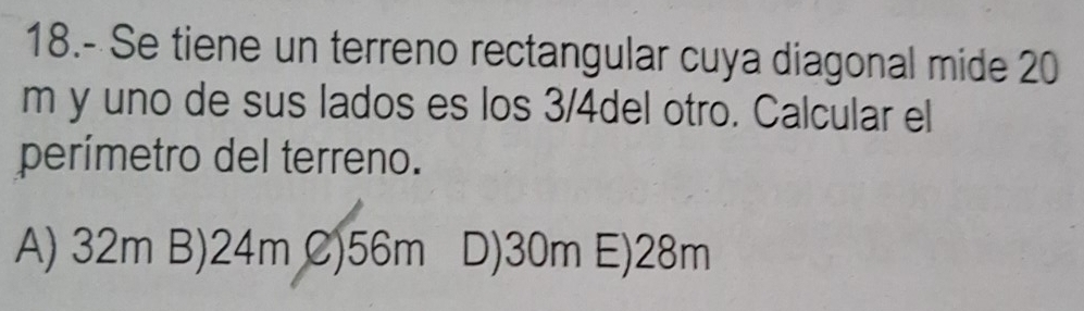 18.- Se tiene un terreno rectangular cuya diagonal mide 20
m y uno de sus lados es los 3/4del otro. Calcular el
perímetro del terreno.
A) 32m B) 24m C) 56m D) 30m E) 28m