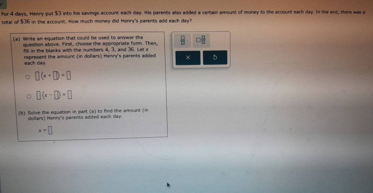 For 4 days, Henry put $3 into his savings account each day. His parents also added a certain amount of money to the account each day. In the end, there was a 
total of $36 in the account. How much money did Henry's parents add each day? 
(a) Write an equation that could be used to answer the 
question above. First, choose the appropriate form. Then,  □ /□   □  □ /□  
fill in the blanks with the numbers 4, 3, and 36. Let x
represent the amount (in dollars) Henry's parents added 
× 
each day.
□ (x+□ )=□
□ (x-□ )=□
(b) Solve the equation in part (a) to find the amount (in
dollars) Henry's parents added each day.
x=□