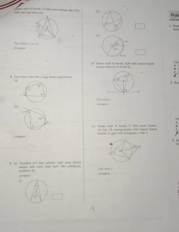 Dalam rajah di bawah, O ialah puset bulatan dan COD (ii)
ialah segi tiga sama sisi.
Prak
1、 Rajal
berps
(iii
Cari nilai x+y+z
Jawapan. 
(b) Daiam rajah di bawah, PQR ialah tangen kepada Cari
bulatan berpusat ( di titik (. A 3
B °
C t
8. Cari nilai x dan nilai y bagi setiap yang berikut.2. Raji
(1)
Cari nilai x
(ii) Jawapan:
PR
A
(c) Dalam rajah di bawah, D ialsh pusat bulatan. B
AB dan CB masing-masing islah tangen kepada
Jawapan: bulatan itu pada titik ketangesan A dan C.
3, D:
KI
9. (a) Tzndakan (√) bagi gambar rajah yang dilukis
dengan nilai sudut yang tepat. Jika sebaliknya,
tandakan (X). Cari nilai x
Jawapan: Jawapan:
(1)
