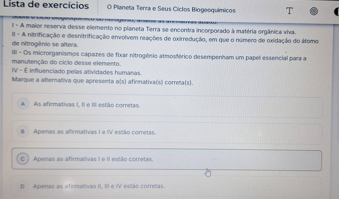 Lista de exercícios O Planeta Terra e Seus Ciclos Biogeoquimicos
I - A maior reserva desse elemento no planeta Terra se encontra incorporado à matéria orgânica viva.
II - A nitrificação e desnitrificação envolvem reações de oxirredução, em que o número de oxidação do átomo
de nitrogênio se altera.
III - Os microrganismos capazes de fixar nitrogênio atmosférico desempenham um papel essencial para a
manutenção do ciclo desse elemento.
IV - É influenciado pelas atividades humanas.
Marque a alternativa que apresenta a(s) afirmativa(s) correta(s).
A As afirmativas I, II e III estão corretas.
B Apenas as afirmativas I e IV estão corretas.
C  Apenas as afirmativas I e II estão corretas.
D Apenas as afirmativas II, III e IV estão corretas.