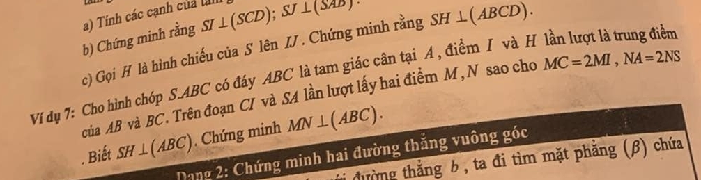 Tính các cạnh của lành 
b) Chứng minh rằng SI⊥ (SCD); SJ⊥ (SAD). 
c) Gọi H là hình chiếu của S lên I . Chứng minh rằng SH⊥ (ABCD). 
Ví dụ 7: Cho hình chóp S. ABC có đáy ABC là tam giác cân tại A , điểm I và H lần lượt là trung điểm 
của AB và BC. Trên đoạn CI và SA lần lượt lấy hai điểm M, N sao cho MC=2MI, NA=2NS. Biết SH⊥ (ABC). Chứng minh MN⊥ (ABC). 
Dang 2: Chứng minh hai đường thắng vuông góc 
đường thắng 6 , ta đi tìm mặt phẳng (β) chứa