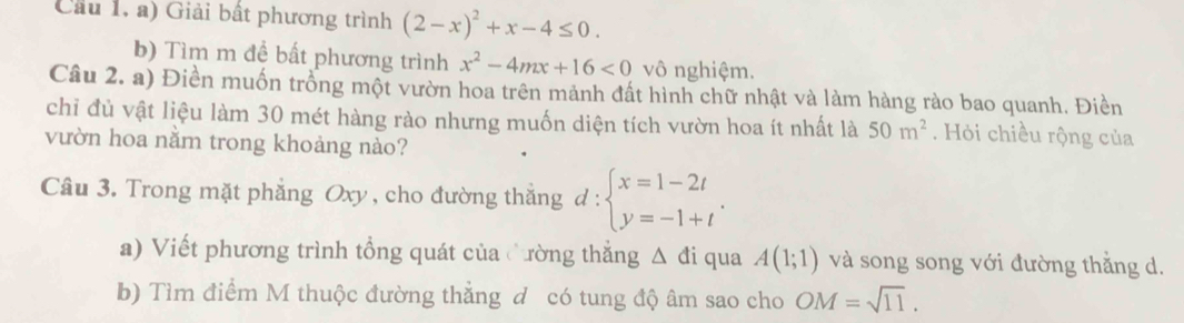 Cầu 1, a) Giải bất phương trình (2-x)^2+x-4≤ 0. 
b) Tìm m đề bất phương trình x^2-4mx+16<0</tex> vô nghiệm. 
Câu 2. a) Điền muốn trồng một vườn hoa trên mảnh đất hình chữ nhật và làm hàng rào bao quanh. Điền 
chỉ đủ vật liệu làm 30 mét hàng rào nhưng muốn diện tích vườn hoa ít nhất là 50m^2. Hỏi chiều rộng của 
vườn hoa nằm trong khoảng nào? 
Câu 3. Trong mặt phẳng Oxy , cho đường thắng d:beginarrayl x=1-2t y=-1+tendarray.. 
a) Viết phương trình tổng quát của Cường thẳng △ di qua A(1;1) và song song với đường thăng d. 
b) Tìm điểm M thuộc đường thẳng đ có tung độ âm sao cho OM=sqrt(11).