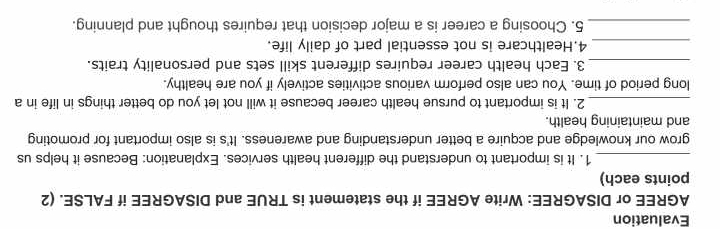 Evaluation 
AGREE or DISAGREE: Write AGREE if the statement is TRUE and DISAGREE if FALSE. (2 
points each) 
_1. It is important to understand the different health services. Explanation: Because it helps us 
grow our knowledge and acquire a better understanding and awareness. It's is also important for promoting 
and maintaining health. 
_2. It is important to pursue health career because it will not let you do better things in life in a 
long period of time. You can also perform various activities actively if you are healthy. 
_3. Each health career requires different skill sets and personality traits. 
_4.Healthcare is not essential part of daily life. 
_5. Choosing a career is a major decision that requires thought and planning.