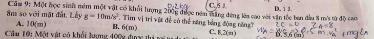 C. 5 J. D. 1 J.
Câu 9: Một học sinh ném một vật có khối lượng 200g được ném thắng đứng lên cao với vận tốc ban đầu 8 m/s từ độ cao
8m so với mặt đất. Lấy g=10m/s^2. Tìm vị trí vật để có thế năng bằng động năng?
A. 10(m) B. 6(m) C. 8,2(m) D. 6(m)
Câu 10: Một vật có khối lượng 400g được thả rợi t