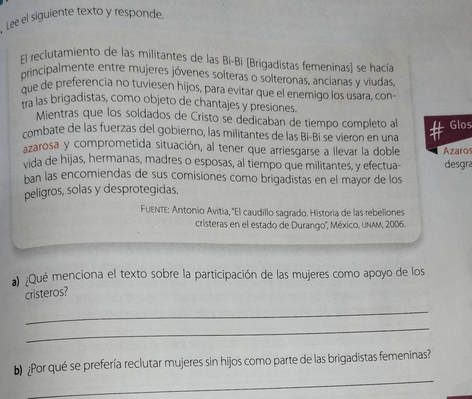 .Lee el siguiente texto y responde. 
El reclutamiento de las militantes de las Bi-Bi [Brigadistas femeninas] se hacía 
principalmente entre mujeres jóvenes solteras o solteronas, ancianas y viudas, 
que de preferencia no tuviesen hijos, para evitar que el enemigo los usara, con- 
tra las brigadistas, como objeto de chantajes y presiones. 
Mientras que los soldados de Cristo se dedicaban de tiempo completo a 
Glos 
combate de las fuerzas del gobierno, las militantes de las Bi-Bi se vieron en una 
azarosa y comprometida situación, al tener que arriesgarse a llevar la doble 
Azaros 
vida de hijas, hermanas, madres o esposas, al tiempo que militantes, y efectua- desgra 
ban las encomiendas de sus comisiones como brigadistas en el mayor de los 
peligros, solas y desprotegidas. 
FUENTE: Antonio Avitia, “El caudillo sagrado. Historia de las rebeliones 
cristeras en el estado de Durango'', México, unAm, 2006. 
a) ¿Qué menciona el texto sobre la participación de las mujeres como apoyo de los 
cristeros? 
_ 
_ 
_ 
b ¿Por qué se prefería reclutar mujeres sin hijos como parte de las brigadistas femeninas?