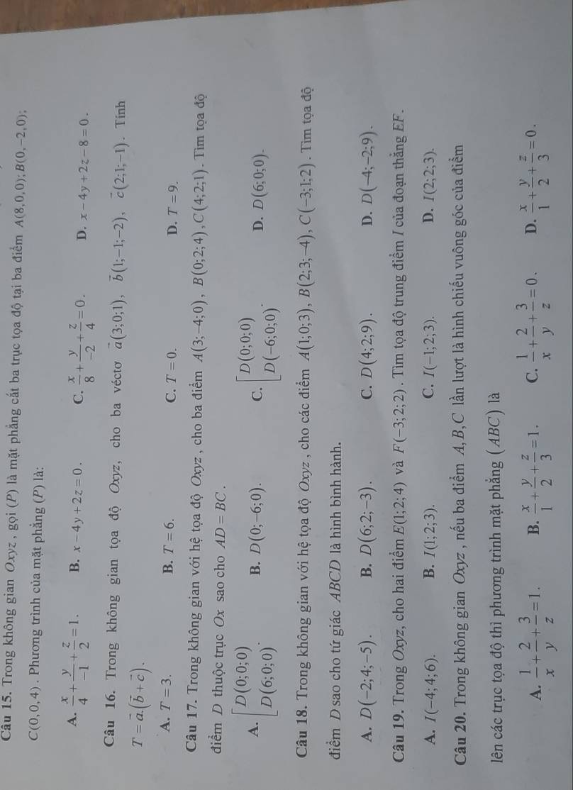 Trong không gian Oxyz , gọi (P) là mặt phẳng cắt ba trục tọa độ tại ba điểm A(8,0,0);B(0,-2,0);
C(0,0,4). Phương trình của mặt phẳng (P) là:
A.  x/4 + y/-1 + z/2 =1. B. x-4y+2z=0. C.  x/8 + y/-2 + z/4 =0. D. x-4y+2z-8=0.
Câu 16. Trong không gian tọa độ Oxyz, cho ba véctơ vector a(3;0;1),vector b(1;-1;-2),vector c(2;1;-1). Tinh
T=vector a.(vector b+vector c).
A. T=3. B. T=6. C. T=0. D. T=9.
Câu 17. Trong không gian với hệ tọa độ Oxyz , cho ba điểm A(3;-4;0),B(0;2;4),C(4;2;1).  Tìm tọa độ
điểm D thuộc trục Ox sao cho AD=BC.
A. beginbmatrix D(0;0;0) D(6;0;0)endbmatrix . B. D(0;-6;0). C. beginbmatrix D(0;0;0) D(-6;0;0)endbmatrix . D. D(6;0;0).
Câu 18. Trong không gian với hệ tọa độ Oxyz , cho các điểm A(1;0;3),B(2;3;-4),C(-3;1;2). Tìm tọa độ
điểm D sao cho tứ giác ABCD là hình bình hành.
A. D(-2;4;-5). B. D(6;2;-3). C. D(4;2;9). D. D(-4;-2;9).
Câu 19. Trong Oxyz, cho hai điểm E(1;2;4) và F(-3;2;2). Tìm tọa độ trung điểm / của đoạn thắng EF.
A. I(-4;4;6). B. I(1;2;3). C. I(-1;2;3). D. I(2;2;3).
Câu 20. Trong không gian Oxyz , nếu ba điểm A,B,C lần lượt là hình chiếu vuông góc của điểm
lên các trục tọa độ thì phương trình mặt phẳng (ABC) là
A.  1/x + 2/y + 3/z =1. B.  x/1 + y/2 + z/3 =1. C.  1/x + 2/y + 3/z =0. D.  x/1 + y/2 + z/3 =0.