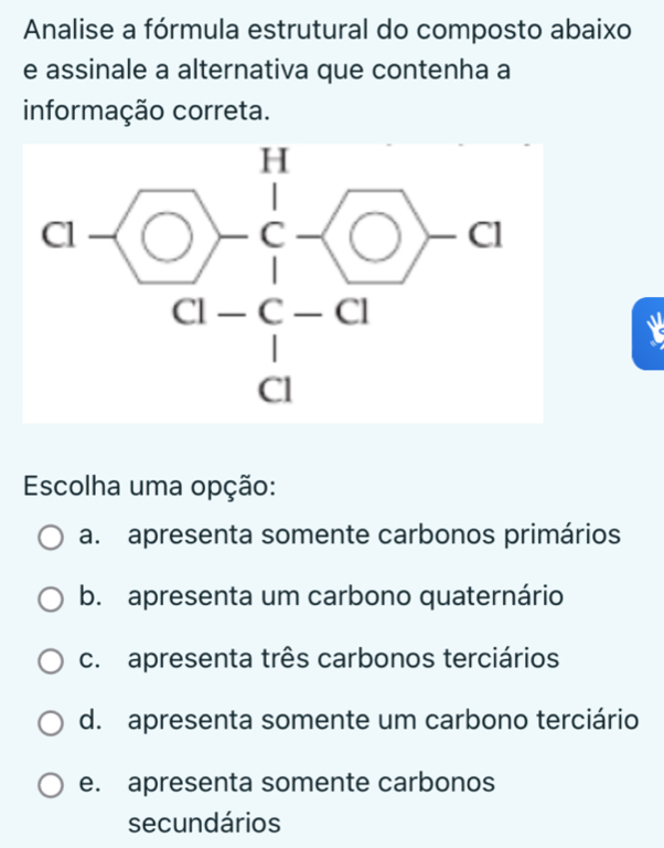 Annalise a fórmula estrutural do composto abaixo
e assinale a alternativa que contenha a
informação correta.
Escolha uma opção:
a. apresenta somente carbonos primários
b. apresenta um carbono quaternário
c. apresenta três carbonos terciários
d. apresenta somente um carbono terciário
e. apresenta somente carbonos
secundários