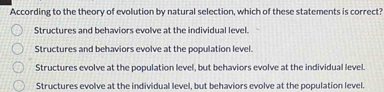 According to the theory of evolution by natural selection, which of these statements is correct?
Structures and behaviors evolve at the individual level.
Structures and behaviors evolve at the population level.
Structures evolve at the population level, but behaviors evolve at the individual level.
Structures evolve at the individual level, but behaviors evolve at the population level.