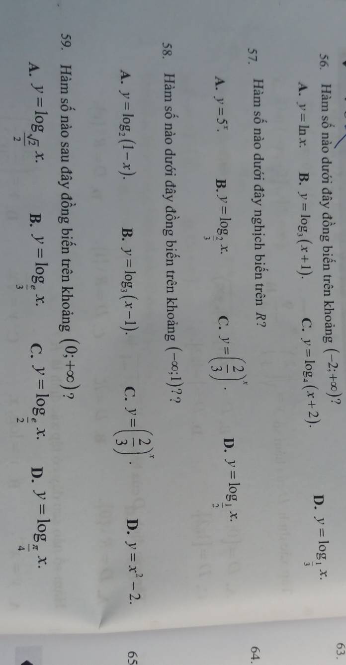 Hàm số nào dưới đây đồng biến trên khoảng (-2;+∈fty ) ?
63.
A. y=ln x. B. y=log _3(x+1). C. y=log _4(x+2).
D. y=log _ 1/3 x. 
57. Hàm số nào dưới đây nghịch biến trên R?
64.
A. y=5^x. B. y=log _ 2/3 x.
C. y=( 2/3 )^x. D. y=log _ 1/2 x. 
58. Hàm số nào dưới đây đồng biến trên khoảng (-∈fty ;1) ??
A. y=log _2(1-x). B. y=log _3(x-1). C. y=( 2/3 )^x. D. y=x^2-2. 65
59. Hàm số nào sau đây đồng biến trên khoảng (0;+∈fty ) ?
A. y=log _ sqrt(2)/2 x. y=log _ e/3 x. C. y=log _ e/2 x. D. y=log _ π /4 x. 
B.