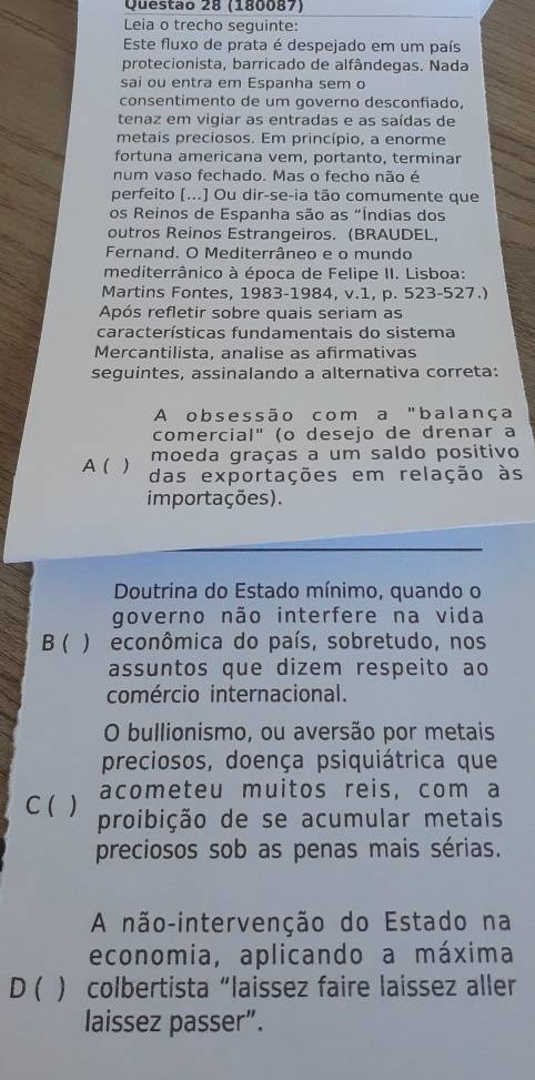 (180087)
Leia o trecho seguinte:
Este fluxo de prata é despejado em um país
protecionista, barricado de alfândegas. Nada
sai ou entra em Espanha sem o
consentimento de um governo desconfiado,
tenaz em vigiar as entradas e as saídas de
metais preciosos. Em princípio, a enorme
fortuna americana vem, portanto, terminar
num vaso fechado. Mas o fecho não é
perfeito [...] Ou dir-se-ia tão comumente que
os Reinos de Espanha são as "Índias dos
outros Reinos Estrangeiros. (BRAUDEL,
Fernand. O Mediterrâneo e o mundo
mediterrânico à época de Felipe II. Lisboa:
Martins Fontes, 1983-1984, v.1, p. 523-527.)
Após refletir sobre quais seriam as
características fundamentais do sistema
Mercantilista, analise as afirmativas
seguintes, assinalando a alternativa correta:
A obsessão com a "balança
comercial" (o desejo de drenar a
moeda graças a um saldo positivo
A (  das exportações em relação às
importações).
Doutrina do Estado mínimo, quando o
governo não interfere na vida
B ( ) econômica do país, sobretudo, nos
assuntos que dizem respeito ao
comércio internacional.
O bullionismo, ou aversão por metais
preciosos, doença psiquiátrica que
acometeu muitos reis, com a
C ( ) proibição de se acumular metais
preciosos sob as penas mais sérias.
A não-intervenção do Estado na
economia, aplicando a máxima
D ( ) colbertista“laissez faire laissez aller
laissez passer”.