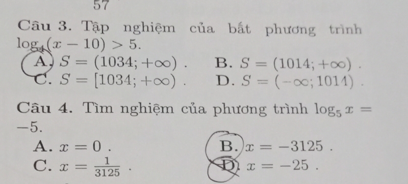 Tập nghiệm của bất phương trình
log _4(x-10)>5.
A, S=(1034;+∈fty ). B. S=(1014;+∈fty ).
C. S=[1034;+∈fty ). D. S=(-∈fty ;1014). 
Câu 4. Tìm nghiệm của phương trình log _5x=
-5.
A. x=0. B. x=-3125.
C. x= 1/3125 . D x=-25.